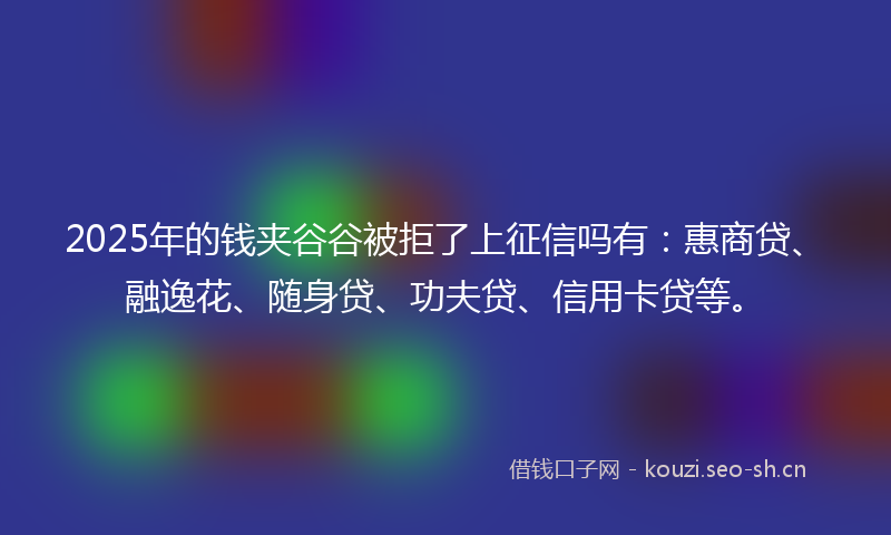 2025年的钱夹谷谷被拒了上征信吗有：惠商贷、融逸花、随身贷、功夫贷、信用卡贷等。