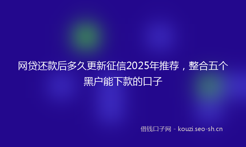 网贷还款后多久更新征信2025年推荐，整合五个黑户能下款的口子