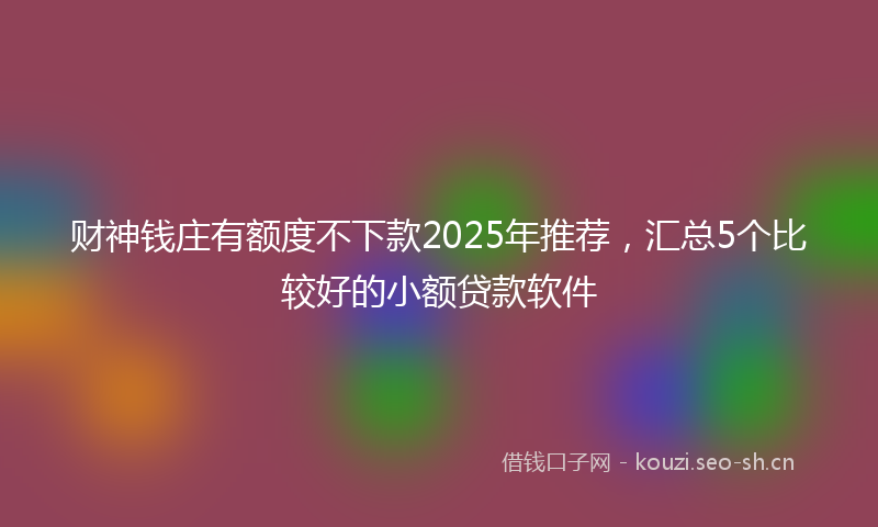 财神钱庄有额度不下款2025年推荐，汇总5个比较好的小额贷款软件