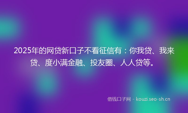 2025年的网贷新口子不看征信有：你我贷、我来贷、度小满金融、投友圈、人人贷等。