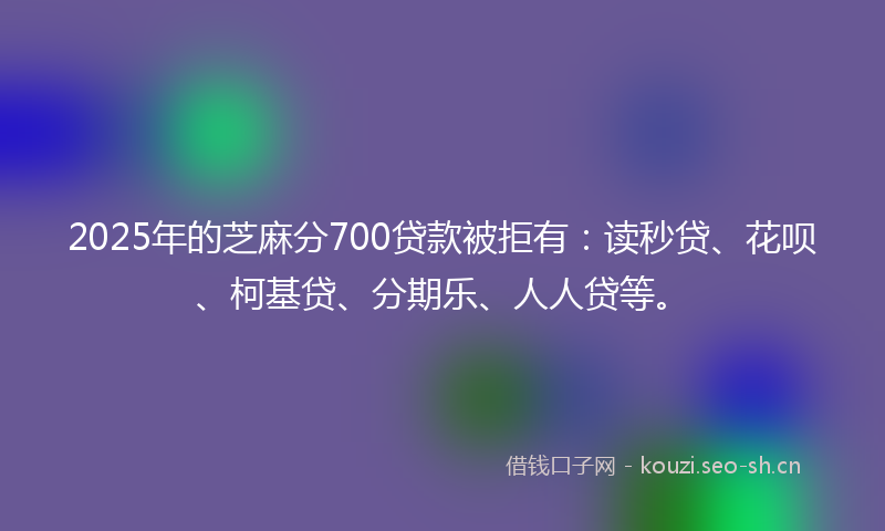 2025年的芝麻分700贷款被拒有：读秒贷、花呗、柯基贷、分期乐、人人贷等。