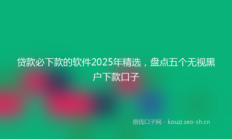 贷款必下款的软件2025年精选，盘点五个无视黑户下款口子