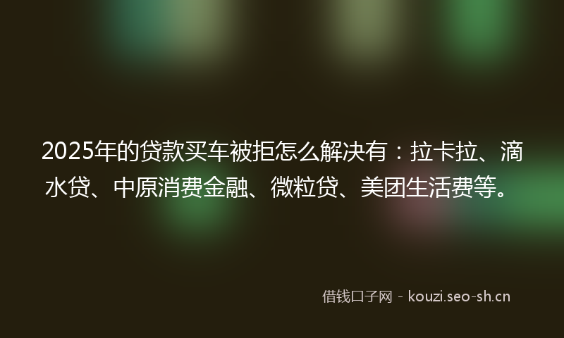 2025年的贷款买车被拒怎么解决有：拉卡拉、滴水贷、中原消费金融、微粒贷、美团生活费等。