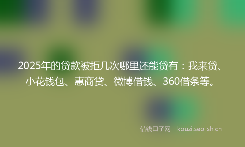 2025年的贷款被拒几次哪里还能贷有：我来贷、小花钱包、惠商贷、微博借钱、360借条等。