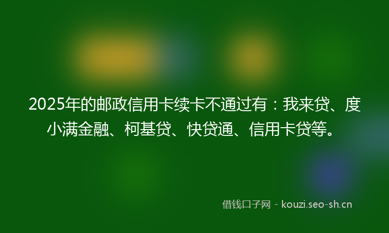 2025年的邮政信用卡续卡不通过有：我来贷、度小满金融、柯基贷、快贷通、信用卡贷等。