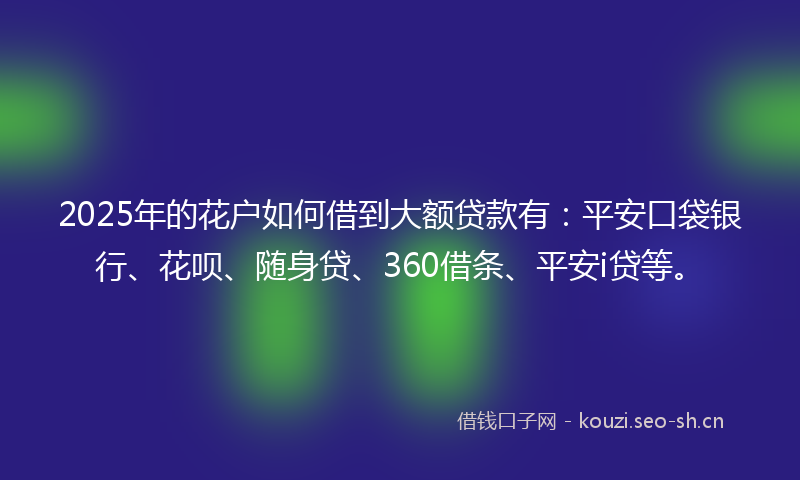 2025年的花户如何借到大额贷款有：平安口袋银行、花呗、随身贷、360借条、平安i贷等。
