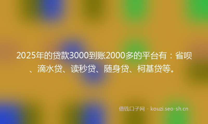2025年的贷款3000到账2000多的平台有：省呗、滴水贷、读秒贷、随身贷、柯基贷等。