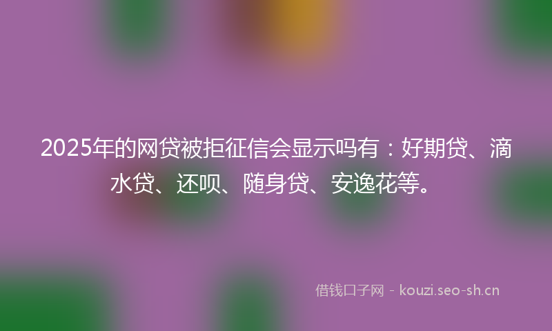 2025年的网贷被拒征信会显示吗有：好期贷、滴水贷、还呗、随身贷、安逸花等。