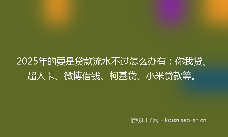 2025年的要是贷款流水不过怎么办有：你我贷、超人卡、微博借钱、柯基贷、小米贷款等。