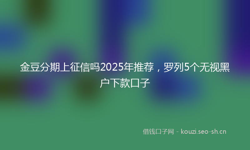 金豆分期上征信吗2025年推荐，罗列5个无视黑户下款口子