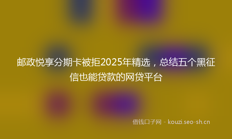 邮政悦享分期卡被拒2025年精选，总结五个黑征信也能贷款的网贷平台
