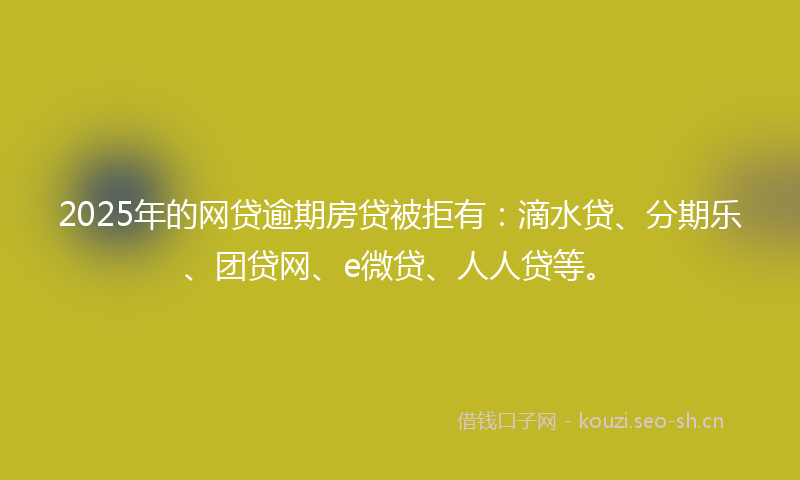 2025年的网贷逾期房贷被拒有：滴水贷、分期乐、团贷网、e微贷、人人贷等。