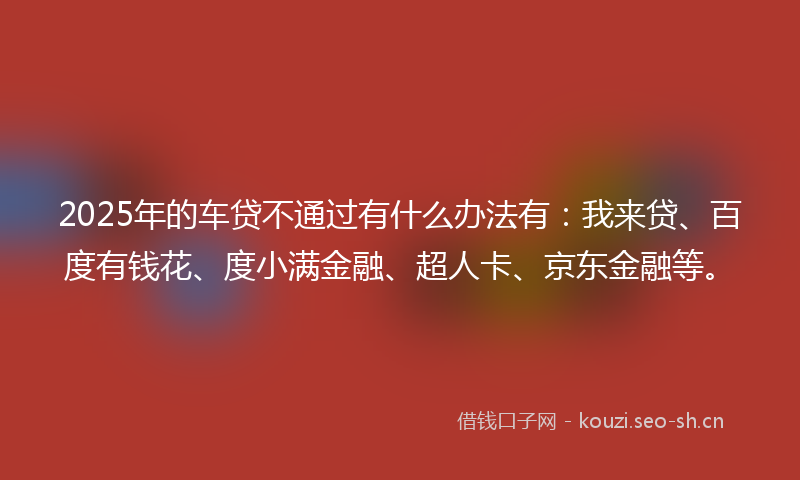 2025年的车贷不通过有什么办法有：我来贷、百度有钱花、度小满金融、超人卡、京东金融等。