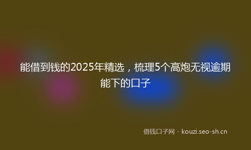 能借到钱的2025年精选，梳理5个高炮无视逾期能下的口子