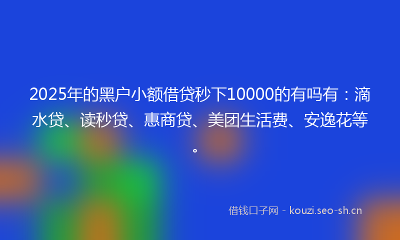 2025年的黑户小额借贷秒下10000的有吗有：滴水贷、读秒贷、惠商贷、美团生活费、安逸花等。