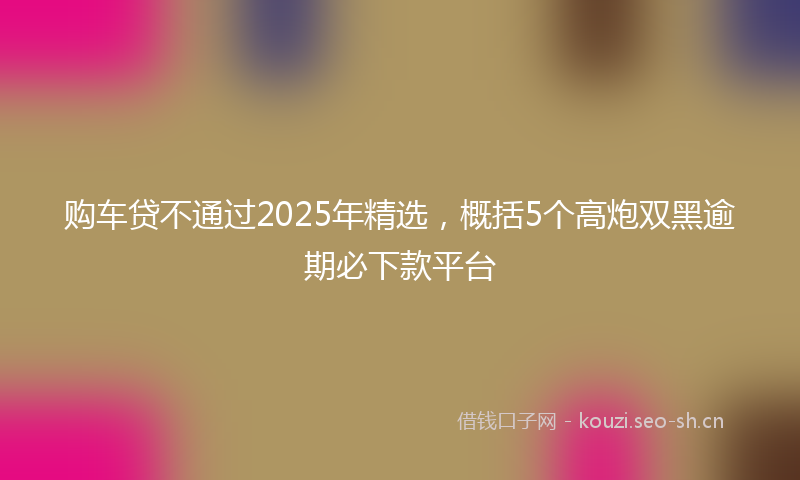 购车贷不通过2025年精选，概括5个高炮双黑逾期必下款平台