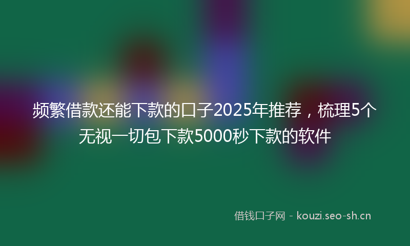 频繁借款还能下款的口子2025年推荐，梳理5个无视一切包下款5000秒下款的软件