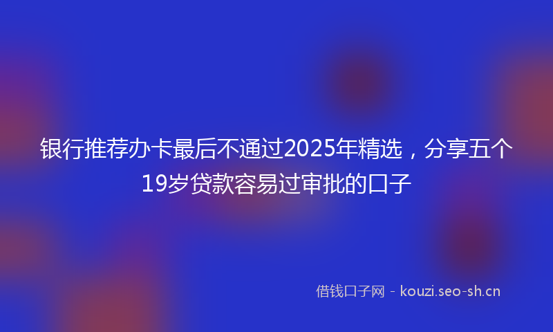 银行推荐办卡最后不通过2025年精选，分享五个19岁贷款容易过审批的口子