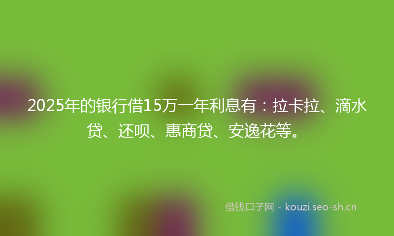 2025年的银行借15万一年利息有：拉卡拉、滴水贷、还呗、惠商贷、安逸花等。