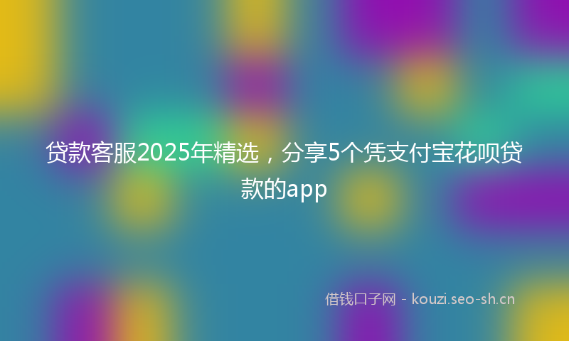 贷款客服2025年精选，分享5个凭支付宝花呗贷款的app