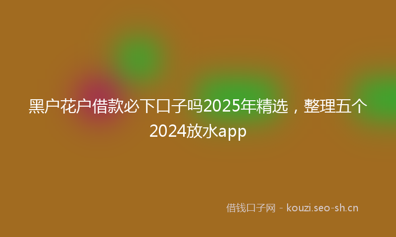 黑户花户借款必下口子吗2025年精选，整理五个2024放水app
