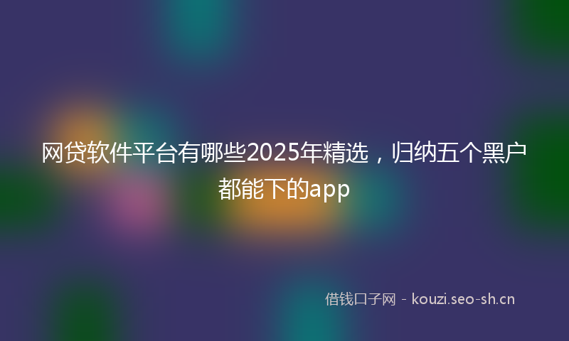 网贷软件平台有哪些2025年精选，归纳五个黑户都能下的app