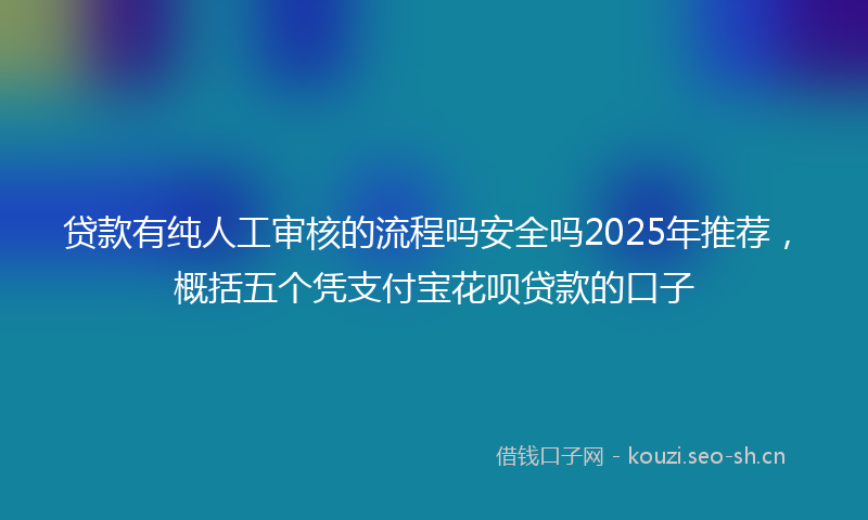 贷款有纯人工审核的流程吗安全吗2025年推荐，概括五个凭支付宝花呗贷款的口子