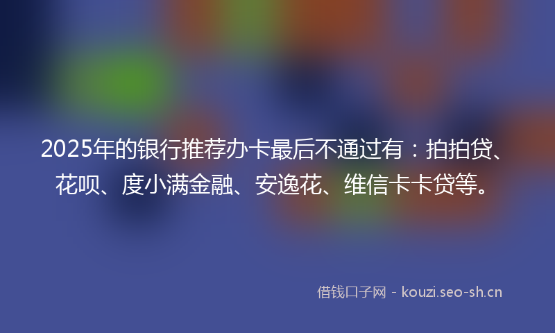 2025年的银行推荐办卡最后不通过有：拍拍贷、花呗、度小满金融、安逸花、维信卡卡贷等。