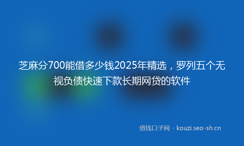 芝麻分700能借多少钱2025年精选，罗列五个无视负债快速下款长期网贷的软件
