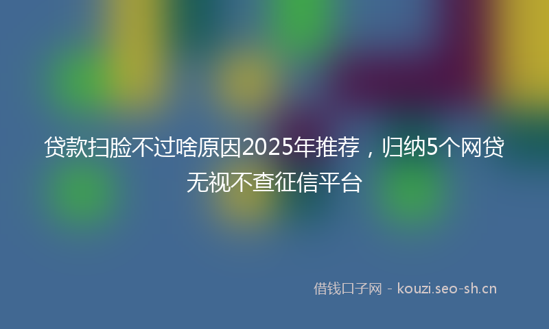 贷款扫脸不过啥原因2025年推荐，归纳5个网贷无视不查征信平台