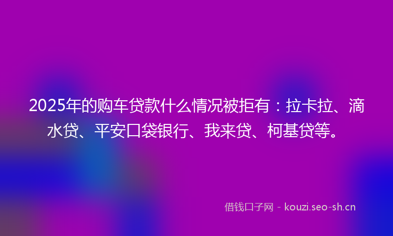 2025年的购车贷款什么情况被拒有：拉卡拉、滴水贷、平安口袋银行、我来贷、柯基贷等。