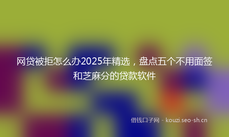 网贷被拒怎么办2025年精选，盘点五个不用面签和芝麻分的贷款软件