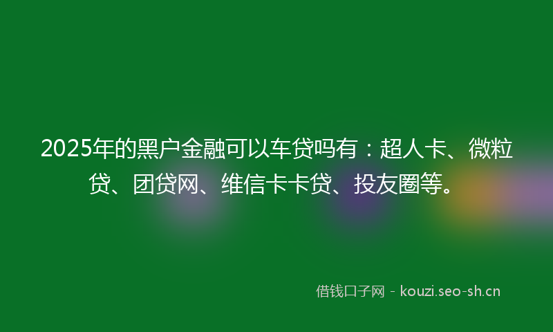 2025年的黑户金融可以车贷吗有：超人卡、微粒贷、团贷网、维信卡卡贷、投友圈等。