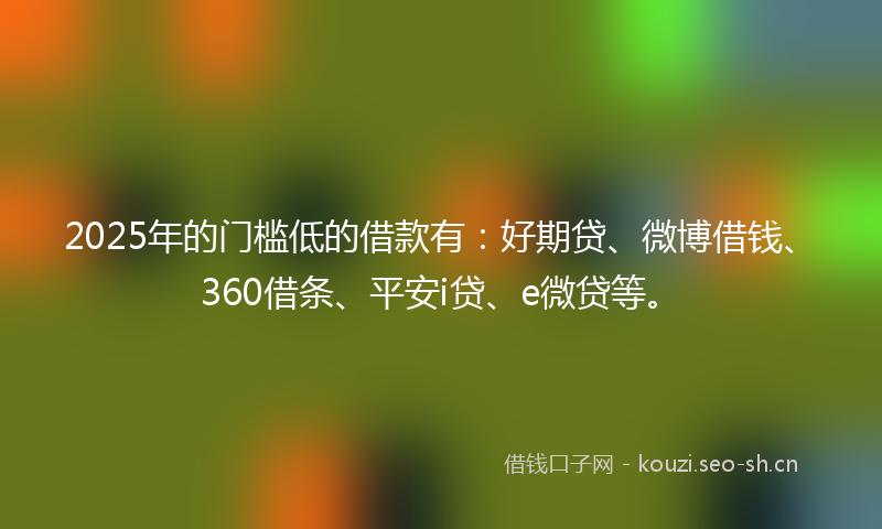 2025年的门槛低的借款有：好期贷、微博借钱、360借条、平安i贷、e微贷等。