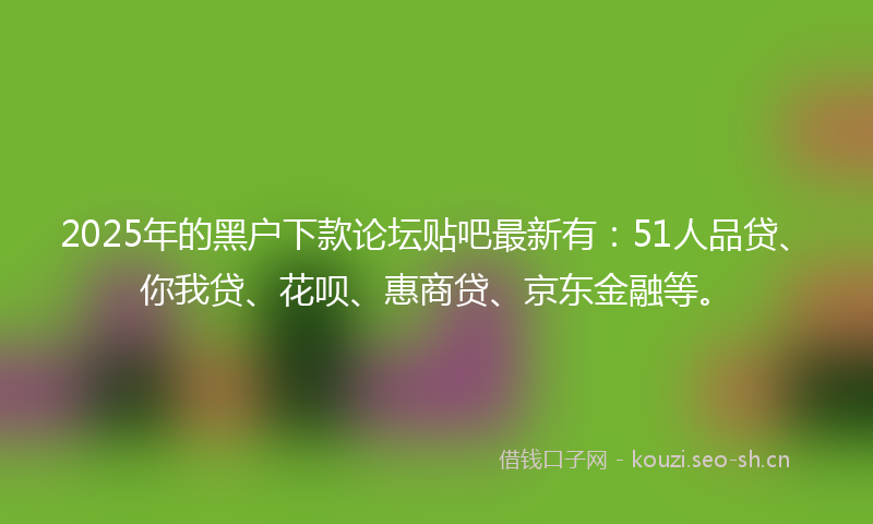 2025年的黑户下款论坛贴吧最新有：51人品贷、你我贷、花呗、惠商贷、京东金融等。