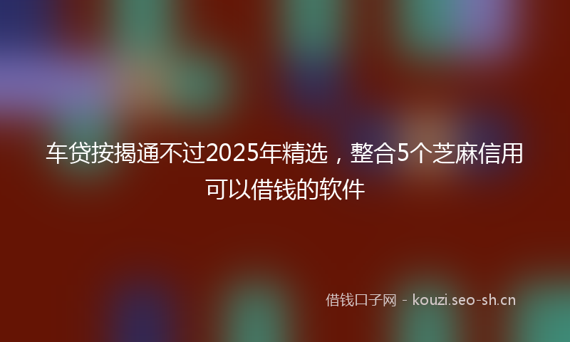 车贷按揭通不过2025年精选，整合5个芝麻信用可以借钱的软件
