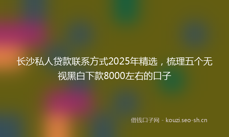 长沙私人贷款联系方式2025年精选，梳理五个无视黑白下款8000左右的口子