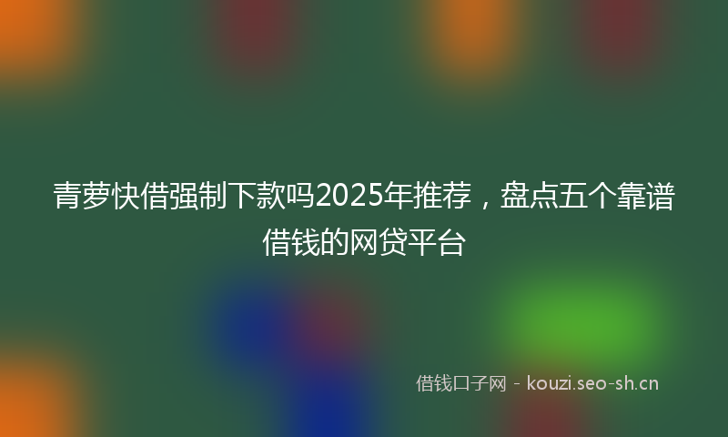 青萝快借强制下款吗2025年推荐，盘点五个靠谱借钱的网贷平台