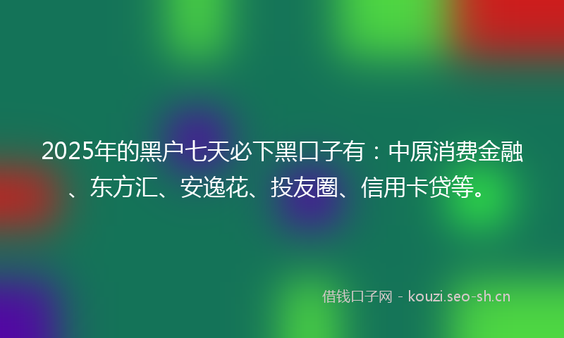 2025年的黑户七天必下黑口子有：中原消费金融、东方汇、安逸花、投友圈、信用卡贷等。