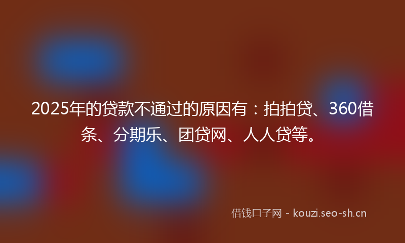 2025年的贷款不通过的原因有：拍拍贷、360借条、分期乐、团贷网、人人贷等。