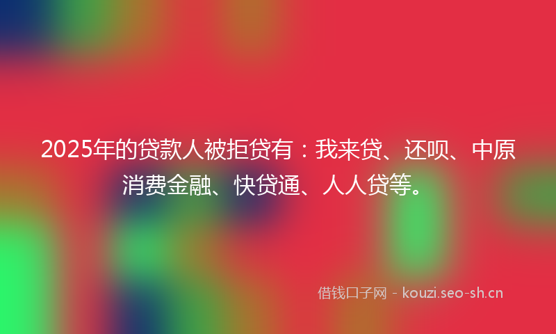 2025年的贷款人被拒贷有：我来贷、还呗、中原消费金融、快贷通、人人贷等。