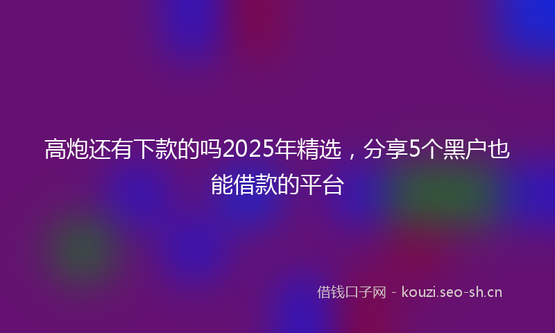 高炮还有下款的吗2025年精选，分享5个黑户也能借款的平台