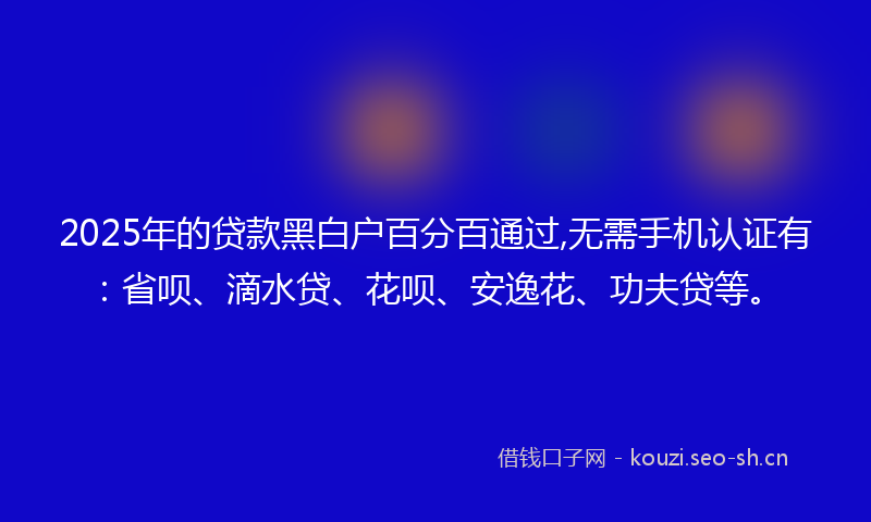 2025年的贷款黑白户百分百通过,无需手机认证有：省呗、滴水贷、花呗、安逸花、功夫贷等。
