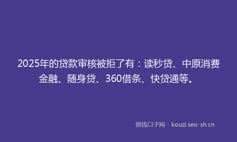 2025年的贷款审核被拒了有：读秒贷、中原消费金融、随身贷、360借条、快贷通等。