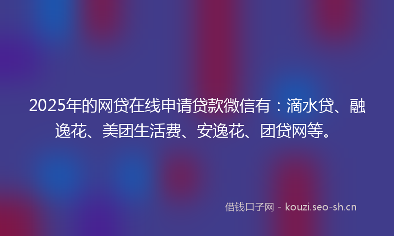 2025年的网贷在线申请贷款微信有：滴水贷、融逸花、美团生活费、安逸花、团贷网等。