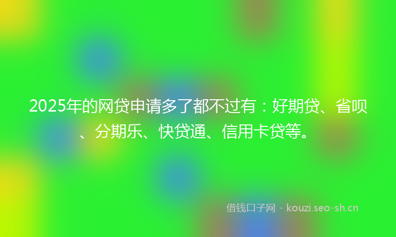 2025年的网贷申请多了都不过有：好期贷、省呗、分期乐、快贷通、信用卡贷等。
