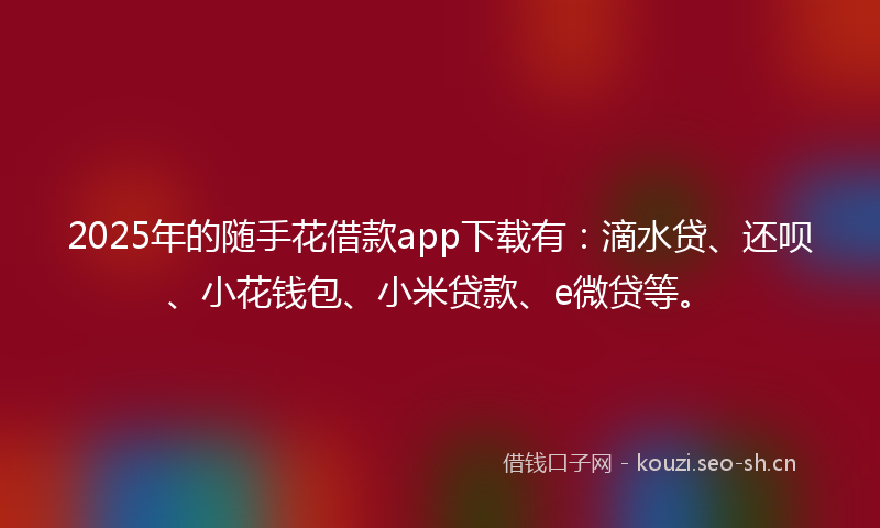 2025年的随手花借款app下载有：滴水贷、还呗、小花钱包、小米贷款、e微贷等。