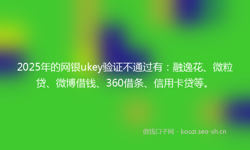 2025年的网银ukey验证不通过有：融逸花、微粒贷、微博借钱、360借条、信用卡贷等。