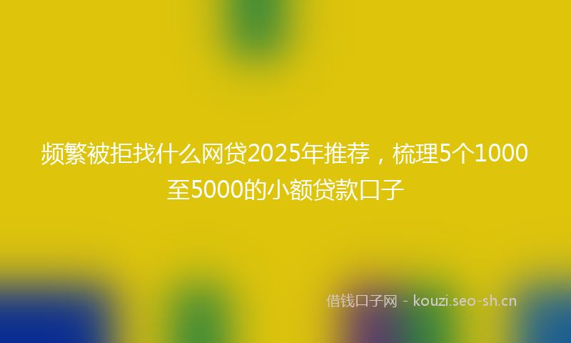 频繁被拒找什么网贷2025年推荐，梳理5个1000至5000的小额贷款口子