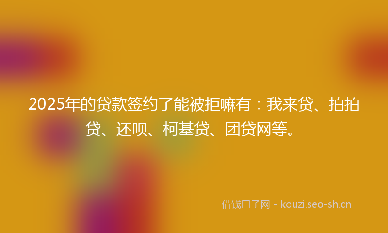 2025年的贷款签约了能被拒嘛有：我来贷、拍拍贷、还呗、柯基贷、团贷网等。
